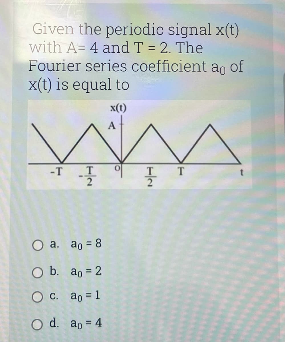 Given the periodic signal x(t)
with A= 4 and T = 2. The
Fourier series coefficient an of
x(t) is equal to
-T T
2
O a. ao = 8
O b. a₁ = 2
O c. ao = 1
O d. ao = 4
x(1)
A
O
T
2
T