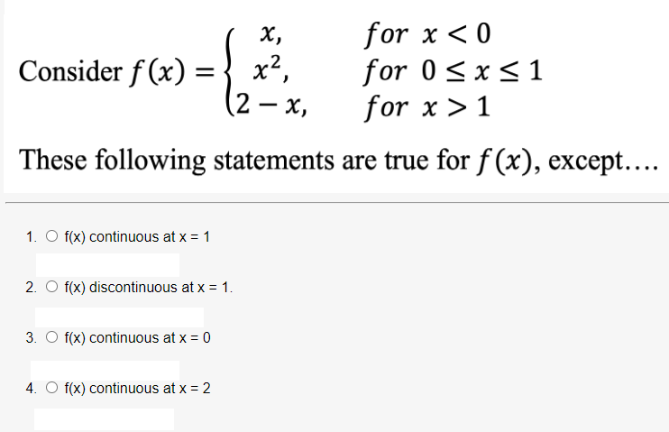 х,
x2,
(2 – x,
for x <0
for 0<x<1
for x > 1
Consider f (x)
These following statements are true for f (x), except....
1. O f(x) continuous at x = 1
2. O f(x) discontinuous at x = 1.
3. O f(x) continuous at x = 0
4. O f(x) continuous at x = 2
