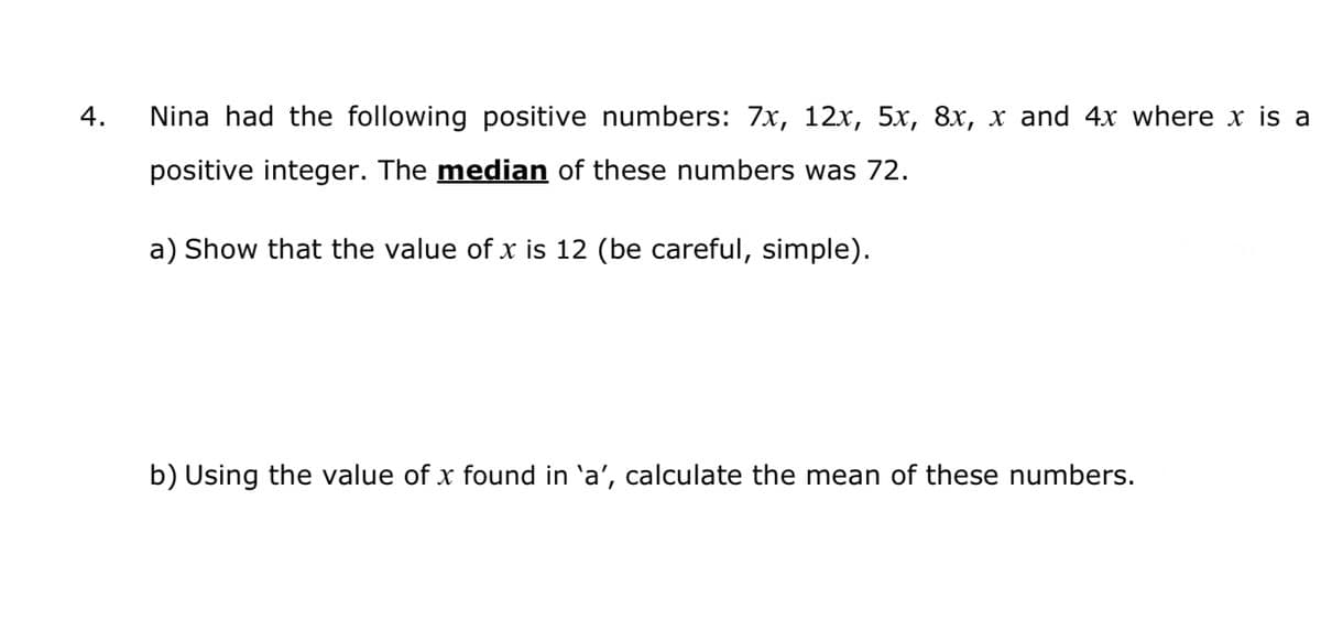 4.
Nina had the following positive numbers: 7x, 12x, 5x, 8x, x and 4x where x is a
positive integer. The median of these numbers was 72.
a) Show that the value of x is 12 (be careful, simple).
b) Using the value of x found in 'a', calculate the mean of these numbers.
