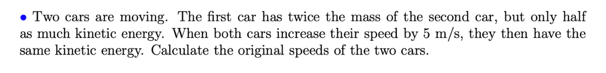 • Two cars are moving. The first car has twice the mass of the second car, but only half
as much kinetic energy. When both cars increase their speed by 5 m/s, they then have the
same kinetic energy. Calculate the original speeds of the two cars.
