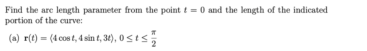 0 and the length of the indicated
Find the arc length parameter from the point t
portion of the curve:
(a) r(t) = (4 cos t, 4 sin t, 3t), 0 < t<
2
