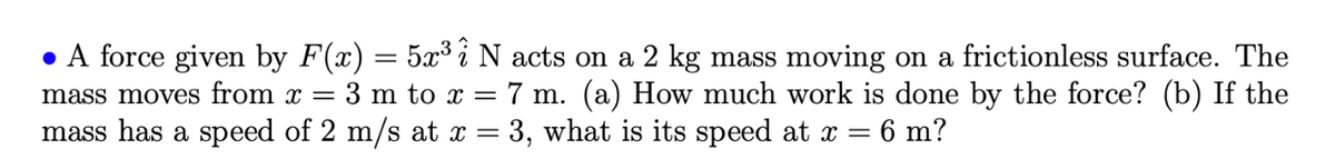 • A force given by F(x) = 5x³ i N acts on a 2 kg mass moving on a frictionless surface. The
mass moves from x = 3 m to x = 7 m. (a) How much work is done by the force? (b) If the
mass has a speed of 2 m/s at x = 3, what is its speed at x = 6 m?
