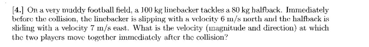 [4.] On a very muddy football field, a 100 kg linebacker tackles a 80 kg halfback. Immediately
before the collision, the linebacker is slipping with a velocity 6 m/s north and the halfback is
sliding with a velocity 7 m/s east. What is the velocity (magnitude and direction) at which
the two players move together immediately after the collision?
