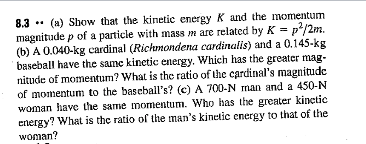 8.3
(a) Show that the kinetic energy K and the momentum
p²/2m.
magnitude p of a particle with mass m are related by K =
(b) A 0.040-kg cardinal (Richmondena cardinalis) and a 0.145-kg
baseball have the same kinetic energy. Which has the greater mag-
nitude of momentum? What is the ratio of the cardinal's magnitude
of momentum to the baseball's? (c) A 700-N man and a 450-N
woman have the same momentum. Who has the greater kinetic
energy? What is the ratio of the man's kinetic energy to that of the
woman?

