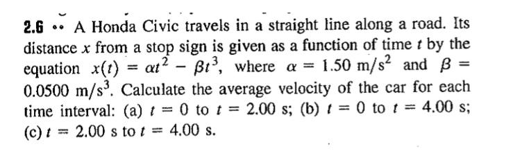 2.6 .• A Honda Civic travels in a straight line along a road. Its
distance x from a stop sign is given as a function of time t by the
equation x(t) = at? – Bt, where a =
0.0500 m/s. Calculate the average velocity of the car for each
time interval: (a) t = 0 to t = 2.00 s; (b) t = 0 to t = 4.00 s;
(c) t = 2.00 s to t = 4.00 s.
1.50 m/s? and ß
%3D
