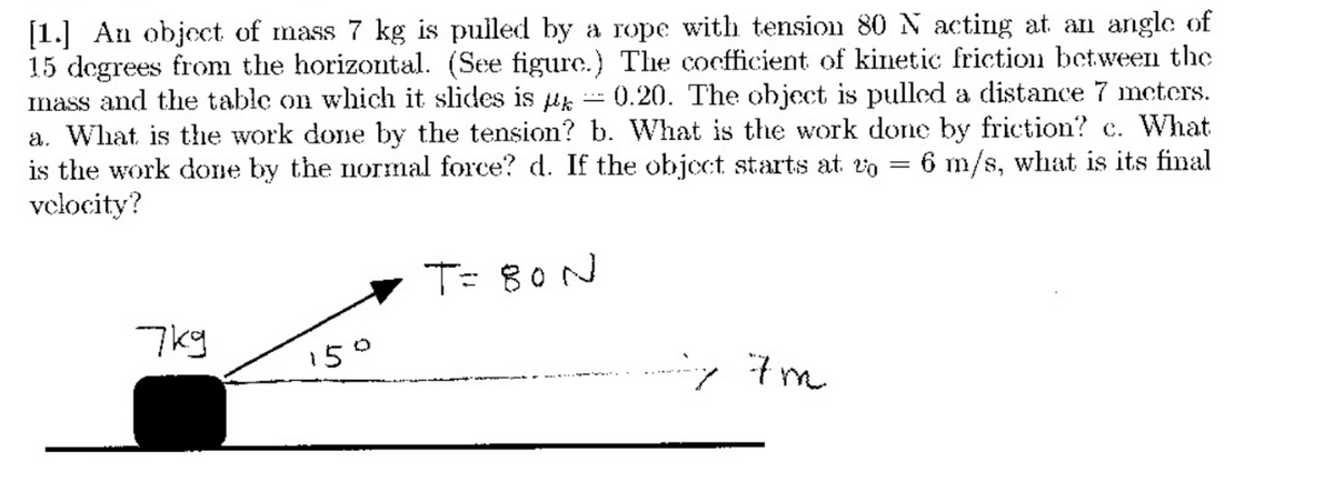[1.] An object of mass 7 kg is pulled by a rope with tension 80 N acting at an angle of
15 degrees from the horizontal. (See figure.) The cocfficient of kinetic friction between the
mass and the table on which it slides is
a. What is the work done by the tension? b. What is the work done by friction? c. What
is the work done by the normal force? d. If the object starts at vo
velocity?
0.20. The object is pulled a distance 7 mctcrs.
6 m/s, what is its final
T= 80N
7kg
150
-y 7m
