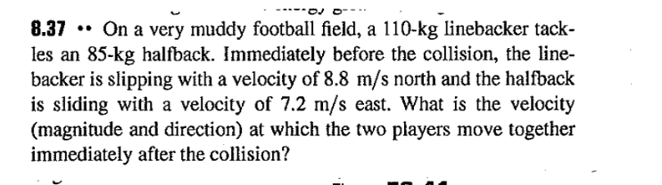 8.37 On a very muddy football field, a 110-kg linebacker tack-
les an 85-kg halfback. Immediately before the collision, the line-
backer is slipping with a velocity of 8.8 m/s north and the halfback
is sliding with a velocity of 7.2 m/s east. What is the velocity
(magnitude and direction) at which the two players move together
immediately after the collision?