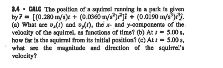 3.4 • CALC The position of a squirrel running in a park is given
by7 = [(0.280 m/s)t + (0.0360 m/s²)²]î + (0.0190 m/s³)j.
(a) What are v;(t) and vy(t), the x- and y-components of the
velocity of the squirrel, as functions of time? (b) At t = 5.00 s,
how far is the squirrel from its initial position? (c) At = 5.00 s,
what are the magnitude and direction of the squirrel's
velocity?
