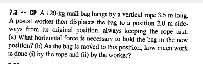 7.3 • CP A 120-kg mail bag hangs by a vertical rope 3.5 m long.
À postal worker then displaces the bag to a position 2.0 m side-
ways from its original position, always keeping the rope taut.
(a) What horizontal force is necessary to hold the bag in the new
position? (b) As the bag is moved to this position, how much work
is done (i) by the rope and (ii) by the worker?
