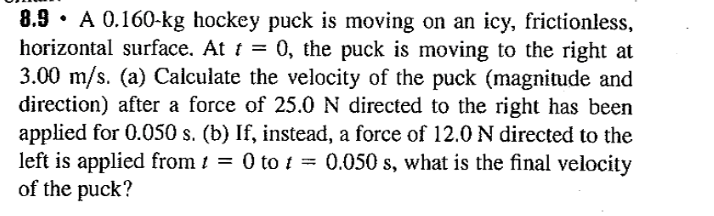 8.9 · A 0.160-kg hockey puck is moving on an icy, frictionless,
horizontal surface. At t = 0, the puck is moving to the right at
3.00 m/s. (a) Calculate the velocity of the puck (magnitude and
direction) after a force of 25.0N directed to the right has been
applied for 0.050 s. (b) If, instead, a force of 12.0 N directed to the
left is applied from 1 = 0 to t = 0.050 s, what is the final velocity
of the puck?
