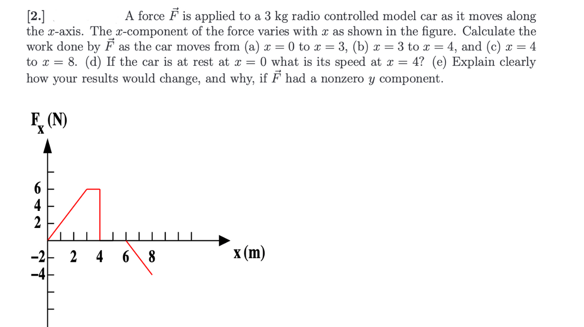 A force F is applied to a 3 kg radio controlled model car as it moves along
the x-axis. The x-component of the force varies with x as shown in the figure. Calculate the
work done by F as the car moves from (a) x = 0 to x = 3, (b) x = 3 to x = 4, and (c) x = 4
4? (e) Explain clearly
[2.]
%3D
0 what is its speed at x =
how your results would change, and why, if F had a nonzero y component.
to x =
8. (d) If the car is at rest at x =
F, (N)
x (m)
-2- 2 4 6\ 8
-4
642
