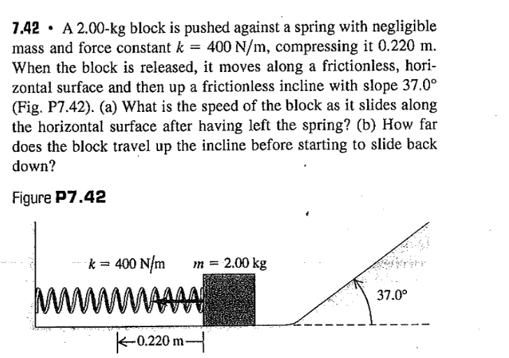 7.42 · A 2.00-kg block is pushed against a spring with negligible
mass and force constant k = 400 N/m, compressing it 0.220 m.
When the block is released, it moves along a frictionless, hori-
zontal surface and then up a frictionless incline with slope 37.0°
(Fig. P7.42). (a) What is the speed of the block as it slides along
the horizontal surface after having left the spring? (b) How far
does the block travel up the incline before starting to slide back
down?
Figure P7.42
k = 400 N/m
m = 2.00 kg
WWWWAAAA
wwww
37.0°
K-0.220 m-
