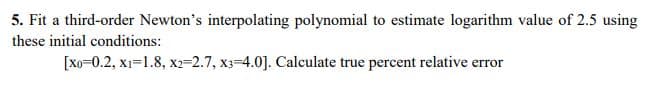 5. Fit a third-order Newton's interpolating polynomial to estimate logarithm value of 2.5 using
these initial conditions:
[Xo=0.2, x1=1.8, x2=2.7, x3-4.0]. Calculate true percent relative error
