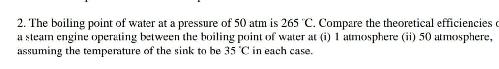 2. The boiling point of water at a pressure of 50 atm is 265 'C. Compare the theoretical efficiencies c
a steam engine operating between the boiling point of water at (i) 1 atmosphere (ii) 50 atmosphere,
assuming the temperature of the sink to be 35 °C in each case.
