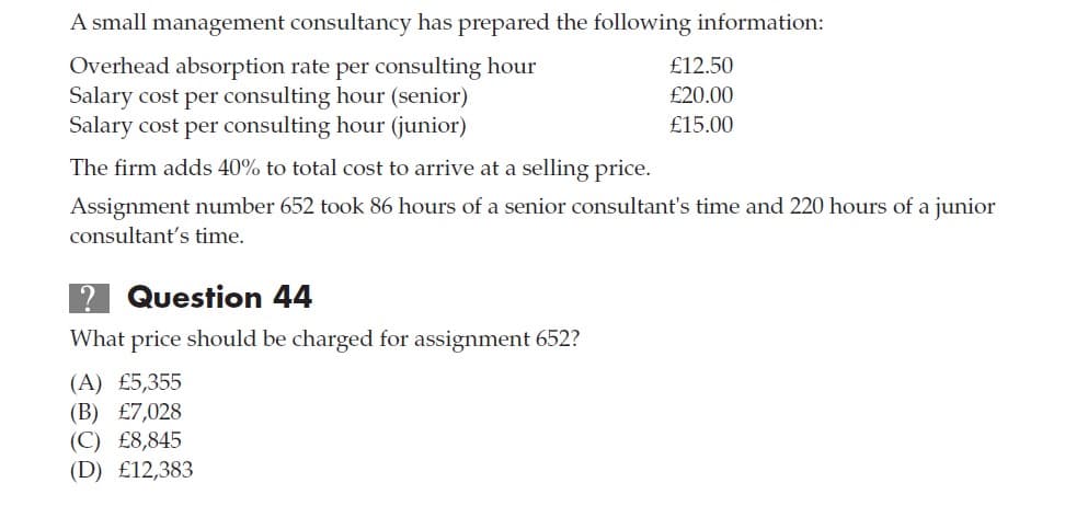 A small management consultancy has prepared the following information:
Overhead absorption rate per consulting hour
Salary cost per consulting hour (senior)
Salary cost per consulting hour (junior)
£12.50
£20.00
£15.00
The firm adds 40% to total cost to arrive at a selling price.
Assignment number 652 took 86 hours of a senior consultant's time and 220 hours of a junior
consultant's time.
Question 44
What price should be charged for assignment 652?
(A) £5,355
(B) £7,028
(C) £8,845
(D) £12,383
