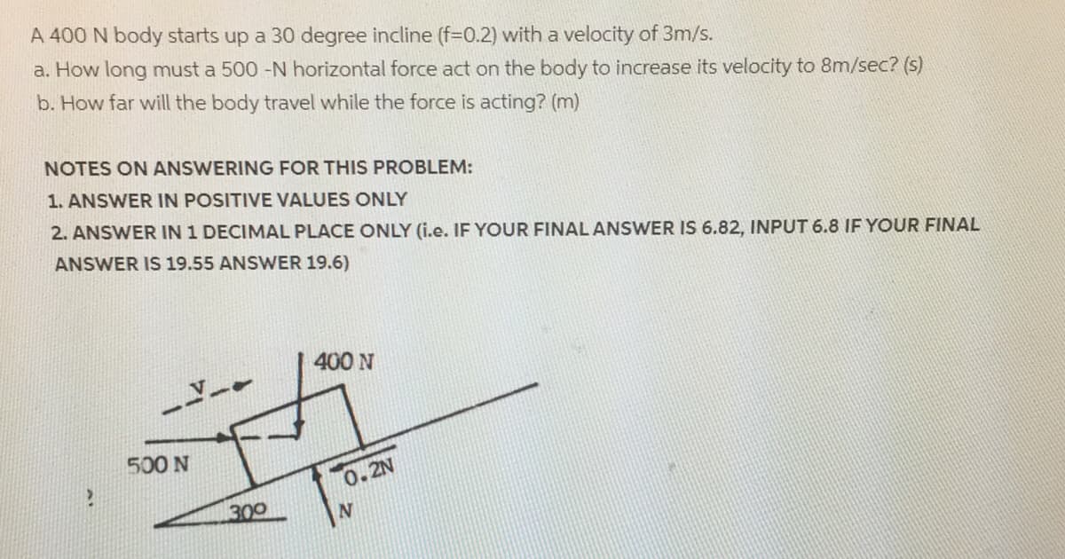 A 400 N body starts up a 30 degree incline (f=D0.2) with a velocity of 3m/s.
a. How long must a 500 -N horizontal force act on the body to increase its velocity to 8m/sec? (s)
b. How far will the body travel while the force is acting? (m)
NOTES ON ANSWERING FOR THIS PROBLEM:
1. ANSWER IN POSITIVE VALUES ONLY
2. ANSWER IN 1 DECIMAL PLACE ONLY (i.e. IF YOUR FINAL ANSWER IS 6.82, INPUT 6.8 IF YOUR FINAL
ANSWER IS 19.55 ANSWER 19.6)
400 N
500 N
0.2N
300
N.
