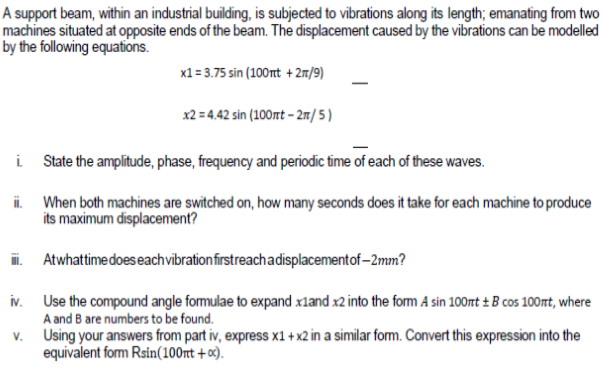 A support beam, within an industrial building, is subjected to vibrations along its length; emanating from two
machines situated at opposite ends of the beam. The displacement caused by the vibrations can be modelled
by the following equations.
x1= 3.75 sin (100nt + 2m/9)
x2 = 4.42 sin (100rt – 2m/5 )
i State the amplitude, phase, frequency and periodic time of each of these waves.
ii. When both machines are switched on, how many seconds does it take for each machine to produce
its maximum displacement?
. Atwhattime does eachvibrationfirstreachadisplacementof–2mm?
iv. Use the compound angle formulae to expand xland x2 into the form A sin 100mt ± B cos 100mt, where
A and B are numbers to be found.
v. Using your answers from part iv, express x1 + x2 in a similar form. Convert this expression into the
equivalent form Rsin(100nt + o3).
