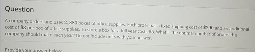 Question
A company orders and uses 2, 880 boxes of office supplies. Each order has a fixed shipping cost of $200 and an additional
cost of $3 per box of office supplies. To store a box for a full year costs $5. What is the optimal number of orders the
company should make each year? Do not include units with your answer.
Provide your answer helow
