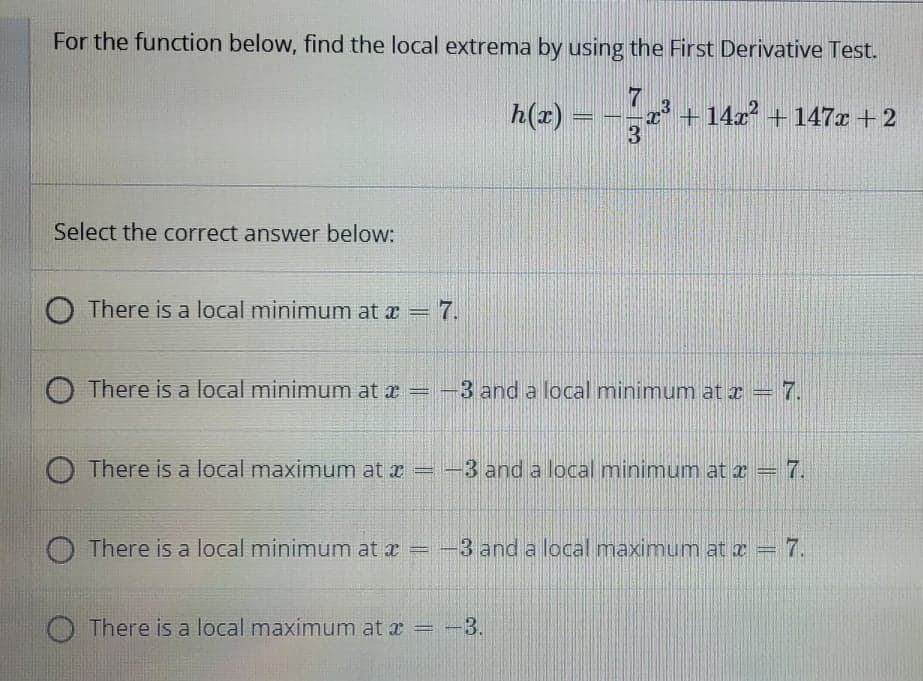 For the function below, find the local extrema by using the First Derivative Test.
h(x)
13+ 14x² + 147x+2
Select the correct answer below:
O There is a local minimum at x = 7.
O There is a local minimum at x = --
3 and a local minimum at z = 7.
O There is a local maximum at x = -
3 and a local minimum at r = 7.
O There is a local minimum at a = -3 and a local maximum at a = 7.
O There is a local maximum at æ = -3.
