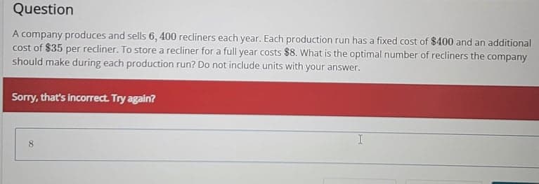 Question
A company produces and sells 6, 400 recliners each year. Each production run has a fixed cost of $400 and an additional
cost of $35 per recliner. To store a recliner for a full year costs $8. What is the optimal number of recliners the company
should make during each production run? Do not include units with your answer.
Sorry, that's incorrect. Try again?
