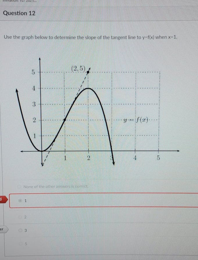 Question 12
Use the graph below to determine the slope of the tangent line to y-f(x) when x=1.
(2,5)
4
3
...
y- f(x}.
1
4.
None of the other answerscei
er
2.
