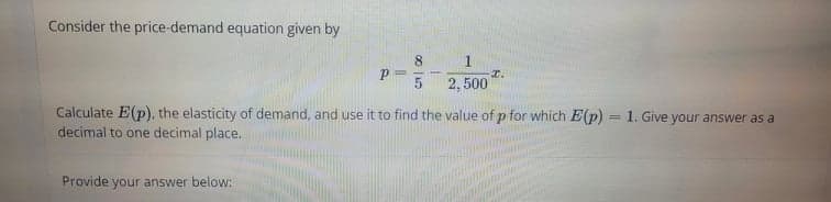 Consider the price-demand equation given by
8.
2, 500
Calculate E(p), the elasticity of demand, and use it to find the value of p for which E(p)
decimal to one decimal place.
= 1. Give your answer as a
Provide your answer below:
