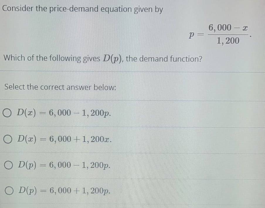 Consider the price-demand equation given by
6,000 – x
p 3=
1, 200
Which of the following gives D(p), the demand function?
Select the correct answer below:
O D(x) = 6,000 – 1, 200p.
O D(r) = 6,000 +1, 200x.
%3D
O D(p) = 6, 000 – 1, 200p.
O D(p) = 6, 000 +1, 200p.
