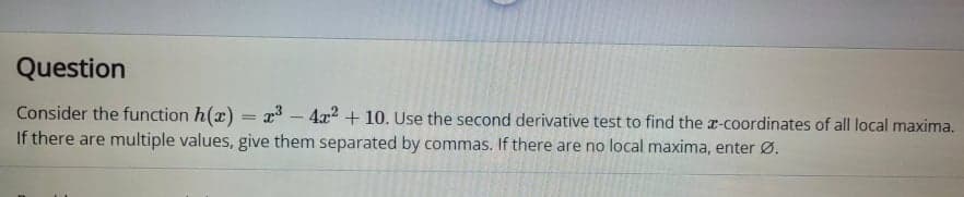 Question
Consider the function h(x) = x* – 4x2 + 10. Use the second derivative test to find the r-coordinates of all local maxima.
If there are multiple values, give them separated by commas. If there are no local maxima, enter Ø.
%3D
