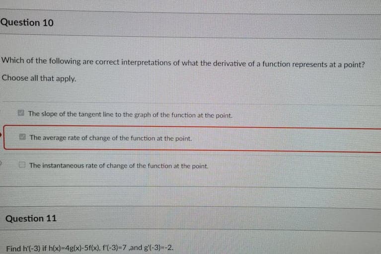 Question 10
Which of the following are correct interpretations of what the derivative of a function represents at a point?
Choose all that apply.
The slope of the tangent line to the graph of the function at the point.
V The average rate of change of the function at the point.
The instantaneous rate of change of the function at the point.
Question 11
Find h'(-3) if h(x)=D4g(x)-5f(x), f'(-3)=7,and g'(-3)--2.
