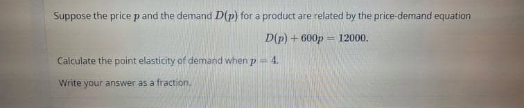 Suppose the pricep and the demand D(p) for a product are related by the price-demand equation
D(p) + 600p
12000,
%3D
Calculate the point elasticity of demand when p
4.
Write your answer as a fraction.
