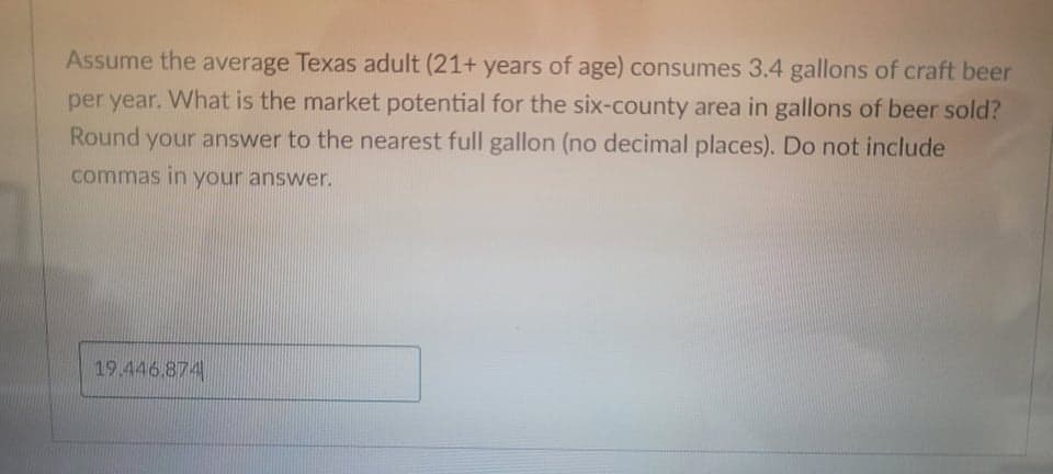 Assume the average Texas adult (21+ years of age) consumes 3.4 gallons of craft beer
per year. What is the market potential for the six-county area in gallons of beer sold?
Round your answer to the nearest full gallon (no decimal places). Do not include
commas in your answer.
19.446.874
