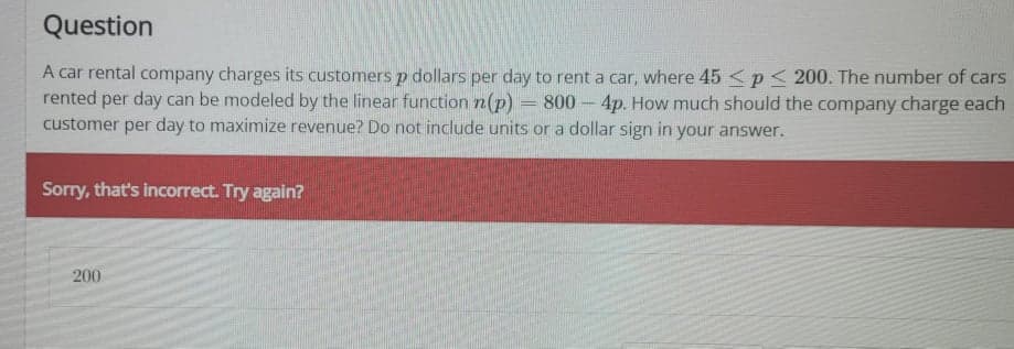 Question
A car rental company charges its customers p dollars per day to rent a car, where 45 <p < 200. The number of cars
per day can be modeled by the linear function n(p)
rented
800 4p. How much should the company charge each
customer per day to maximize revenue? Do not include units or a dollar sign in your answer.
Sorry, that's incorrect. Try again?
200
