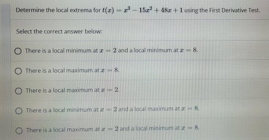 Determine the local extrema for t(x) = x - 15x? + 48x +1 using the First Derivative Test.
Select the correct answer below:
O There is a local minimum at x
2 and a local minimum at a = 8.
%3D
O There is a local maximum at z = 8.
%3D
O There is a local maximum at a = 2.
O There is a local minimum at a
2 and a local maximum at x = 8.
O There is a local maximum at a = 2 and a local minimum at a = 8.
%3D
||
