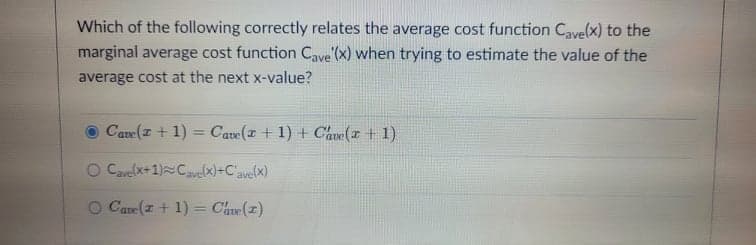 Which of the following correctly relates the average cost function Cave(x) to the
marginal average cost function Cave (x) when trying to estimate the value of the
average cost at the next x-value?
Cave (I + 1)
Cave( + 1) + Cave(+ 1)
%3D
O Cvre(x+1)Cavelx)+C'ave(x)
O Care (z + 1) = Cave(z)
