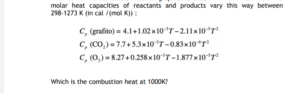 molar heat capacities of reactants and products vary this way between
298-1273 K (in cal /(mol K)) :
C, (grafito) = 4.1+1.02 ×10³T – 2.11×10°T²
C, (CO,) = 7.7+5.3×10-³T – 0.83× 10“T²
C, (0,) = 8.27+0.258×10-³T – 1.877×10°T²
Which is the combustion heat at 1000K?
