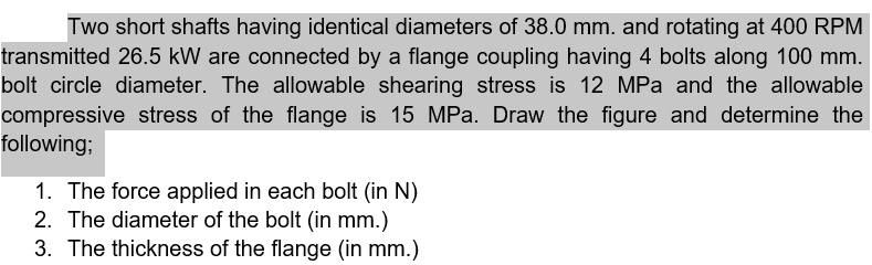 Two short shafts having identical diameters of 38.0 mm. and rotating at 400 RPM
transmitted 26.5 kW are connected by a flange coupling having 4 bolts along 100 mm.
bolt circle diameter. The allowable shearing stress is 12 MPa and the allowable
compressive stress of the flange is 15 MPa. Draw the figure and determine the
following;
1. The force applied in each bolt (in N)
2. The diameter of the bolt (in mm.)
3. The thickness of the flange (in mm.)