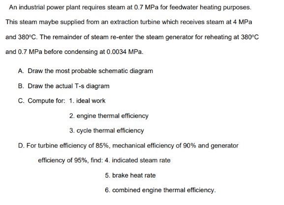 An industrial power plant requires steam at 0.7 MPa for feedwater heating purposes.
This steam maybe supplied from an extraction turbine which receives steam at 4 MPa
and 380°C. The remainder of steam re-enter the steam generator for reheating at 380°C
and 0.7 MPa before condensing at 0.0034 MPa.
A. Draw the most probable schematic diagram
B. Draw the actual T-s diagram
C. Compute for: 1. ideal work
2. engine thermal efficiency
3. cycle thermal efficiency
D. For turbine efficiency of 85%, mechanical efficiency of 90% and generator
efficiency of 95%, find: 4. indicated steam rate
5. brake heat rate
6. combined engine thermal efficiency.