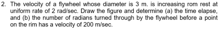 2. The velocity of a flywheel whose diameter is 3 m. is increasing rom rest at
uniform rate of 2 rad/sec. Draw the figure and determine (a) the time elapse,
and (b) the number of radians turned through by the flywheel before a point
on the rim has a velocity of 200 m/sec.