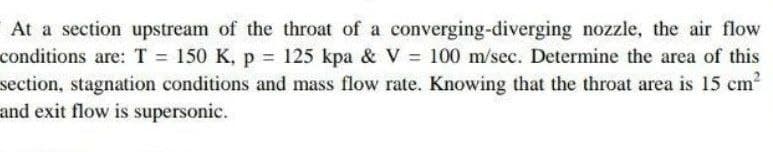 At a section upstream of the throat of a converging-diverging nozzle, the air flow
conditions are: T = 150 K, p 125 kpa & V = 100 m/sec. Determine the area of this
section, stagnation conditions and mass flow rate. Knowing that the throat area is 15 cm2
and exit flow is supersonic.
