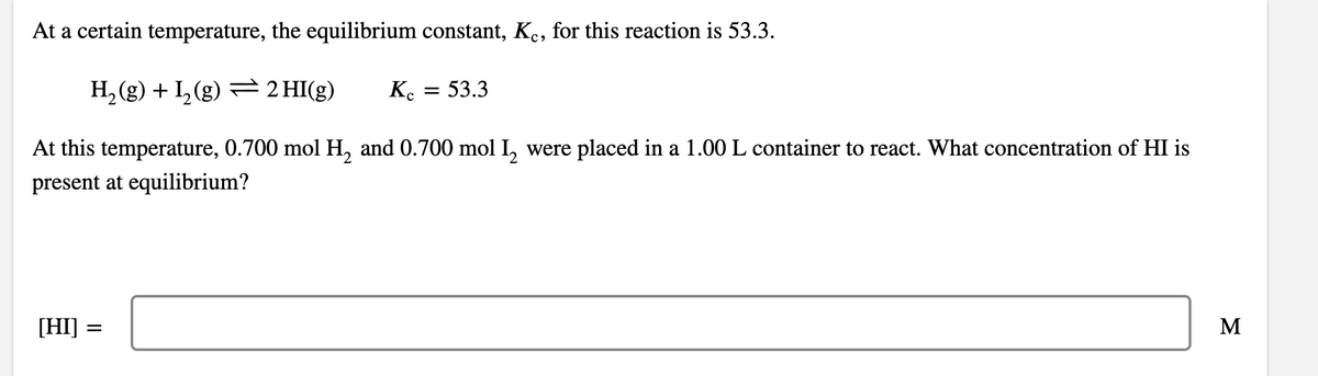 At a certain temperature, the equilibrium constant, K., for this reaction is 53.3.
H, (g) + L, (g) = 2 HI(g)
K.
53.3
At this temperature, 0.700 mol H, and 0.700 mol I, were placed in a 1.00 L container to react. What concentration of HI is
present at equilibrium?
[HI] =
M
