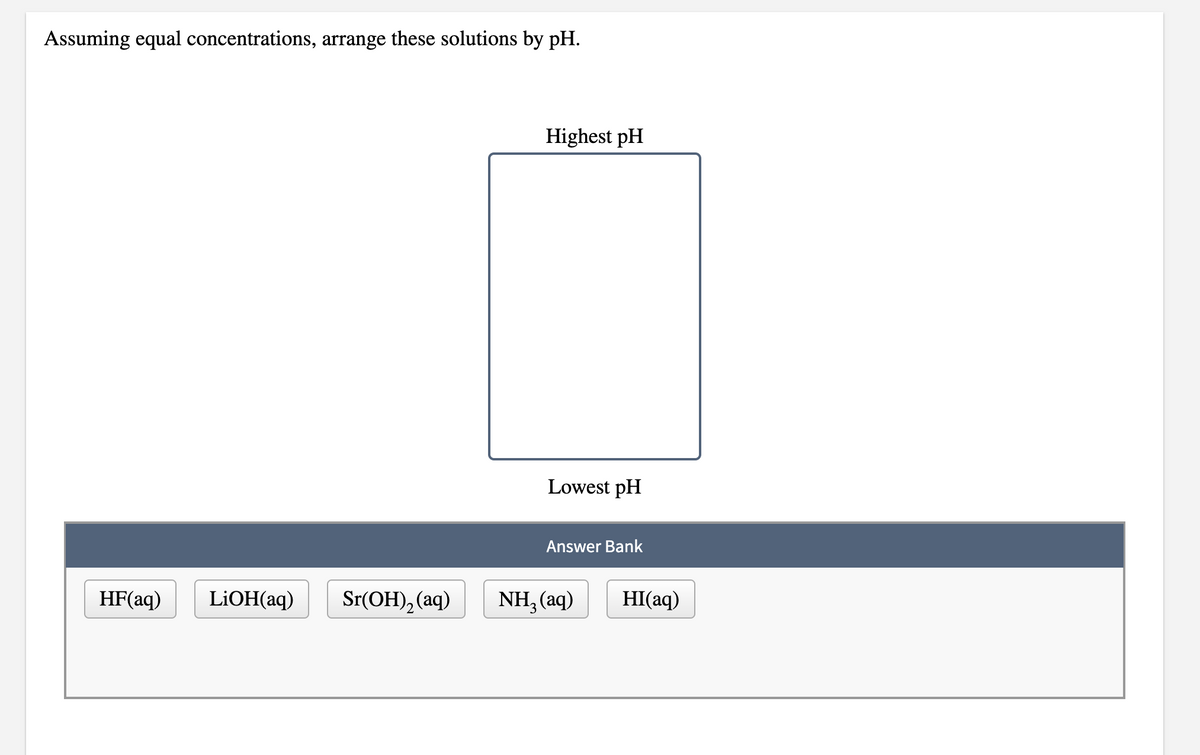 Assuming equal concentrations, arrange these solutions by pH.
Highest pH
Lowest pH
Answer Bank
HF(aq)
LIOH(aq)
Sr(ОH), (аq)
NH, (aq)
HI(aq)
