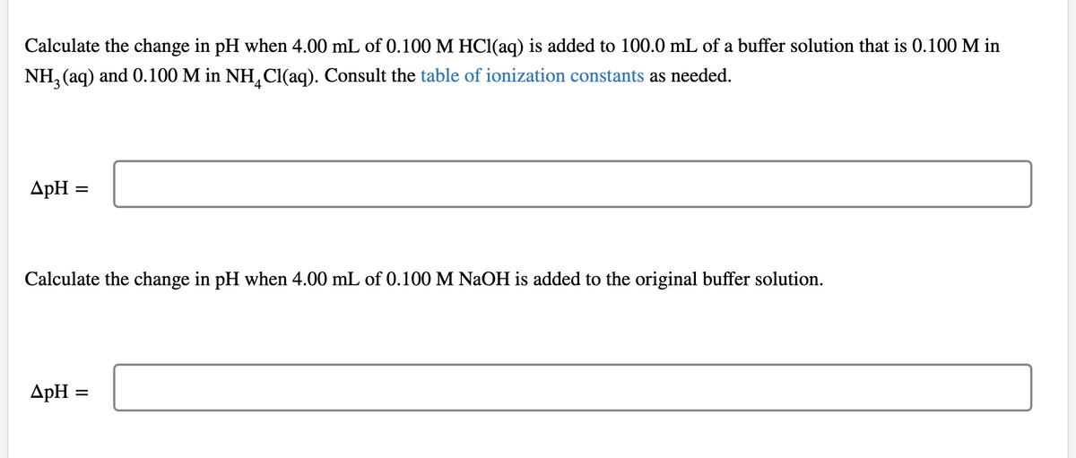 Calculate the change in pH when 4.00 mL of 0.100 M HCI(aq) is added to 100.0 mL of a buffer solution that is 0.100 M in
NH, (aq) and 0.100 M in NH,Cl(aq). Consult the table of ionization constants as needed.
ApH =
Calculate the change in pH when 4.00 mL of 0.100 M NaOH is added to the original buffer solution.
ApH
