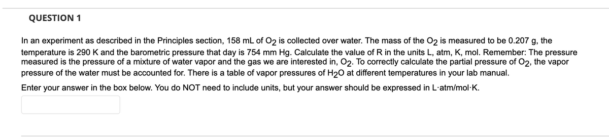 QUESTION 1
In an experiment as described in the Principles section, 158 mL of O2 is collected over water. The mass of the O2 is measured to be 0.207 g, the
temperature is 290 K and the barometric pressure that day is 754 mm Hg. Calculate the value of R in the units L, atm, K, mol. Remember: The pressure
measured is the pressure of a mixture of water vapor and the gas we are interested in, O2. To correctly calculate the partial pressure of O2, the vapor
pressure of the water must be accounted for. There is a table of vapor pressures of H2O at different temperatures in your lab manual.
Enter your answer in the box below. You do NOT need to include units, but your answer should be expressed in L·atm/mol·K.
