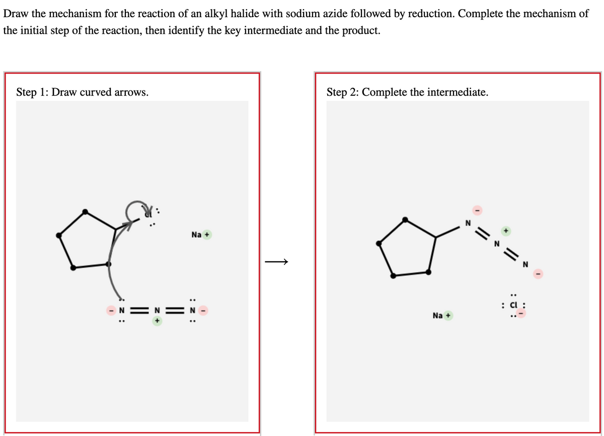 Draw the mechanism for the reaction of an alkyl halide with sodium azide followed by reduction. Complete the mechanism of
the initial step of the reaction, then identify the key intermediate and the product.
Step 1: Draw curved arrows.
z:
||
Na +
I
↑
Step 2: Complete the intermediate.
Na +