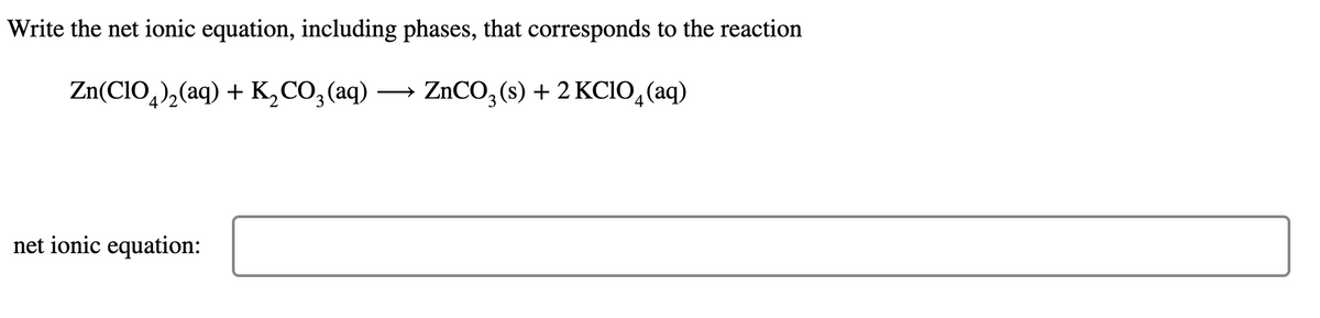 Write the net ionic equation, including phases, that corresponds to the reaction
Zn(CIO,),(aq) + K,CO,(aq) → ZNCO, (s) + 2 KCIO, (aq)
>
net ionic equation:
