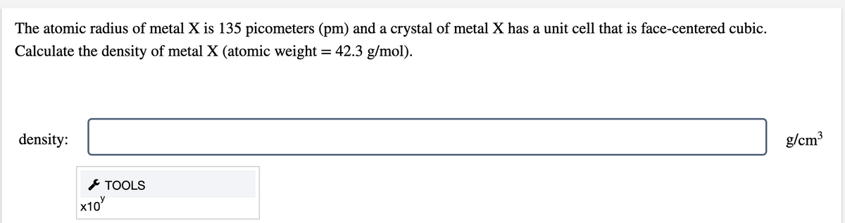 The atomic radius of metal X is 135 picometers (pm) and a crystal of metal X has a unit cell that is face-centered cubic.
Calculate the density of metal X (atomic weight = 42.3 g/mol).
density:
g/cm³
* TOOLS
x10
