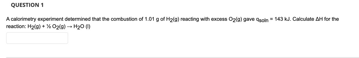 QUESTION 1
A calorimetry experiment determined that the combustion of 1.01 g of H2(g) reacting with excess O2(g) gave qsoln = 143 kJ. Calculate AH for the
reaction: H2(g) + ½ O2(g) → H2O (I)
