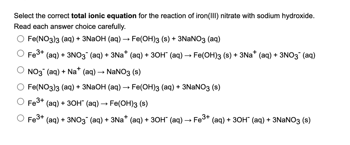 Select the correct total ionic equation for the reaction of iron(III) nitrate with sodium hydroxide.
Read each answer choice carefully.
Fe(NO3)з (aq) + 3NaOH (аq) — Fe(ОН)з (s) + 3NaNO3 (aq)
Fe3+
(aq) + 3NO3 (аq) + 3Na* (аq) + зон (аq) —> Fe(ОН)з (s) + 3Na* (aq) + 3NO3 (aq)
O NO3 (aq) + Na* (aq) → NaNO3 (s)
O Fe(NO3)з (аq) + 3NaOH (аq) — Fe(ОH)3 (аq) + 3NaNO3 (s)
O Fe3+ (aq) + 3он (ад) — Fe(OН)з (s)
O Fes* (aq) + 3NO3 (aq) + 3Na* (aq) + 3он (аq) — Fes* (aq) + 3он (аq) + 3NaNOз (s)
