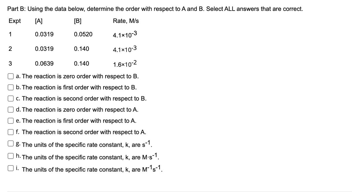Part B: Using the data below, determine the order with respect to A and B. Select ALL answers that are correct.
Expt
[A]
[B]
Rate, M/s
1
0.0319
0.0520
4.1x10-3
2
0.0319
0.140
4.1×10-3
3
0.0639
0.140
1.6x10-2
a. The reaction is zero order with respect to B.
b. The reaction is first order with respect to B.
c. The reaction is second order with respect to B.
d. The reaction is zero order with respect to A.
e. The reaction is first order with respect to A.
f. The reaction is second order with respect to A.
8. The units of the specific rate constant, k, are s1.
h. The units of the specific rate constant, k, are M·s1.
i. The units of the specific rate constant, k, are M-'s1.
