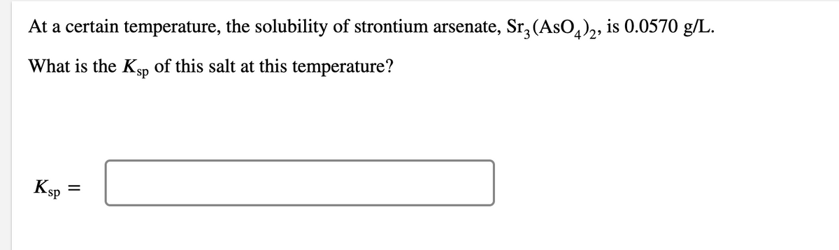 At a certain temperature, the solubility of strontium arsenate, Sr, (AsO,),, is 0.0570 g/L.
What is the KSp of this salt at this temperature?
Ksp =
